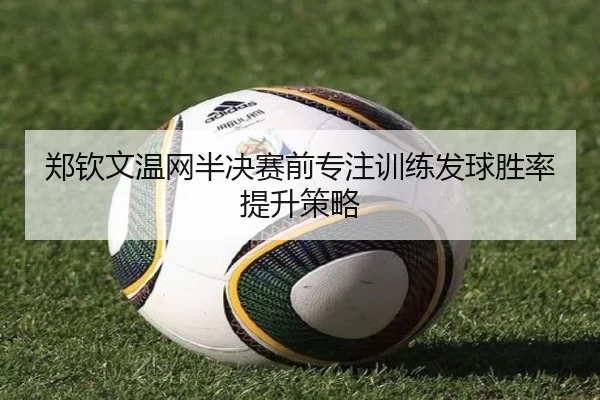 郑钦文温网半决赛前专注训练发球胜率提升策略